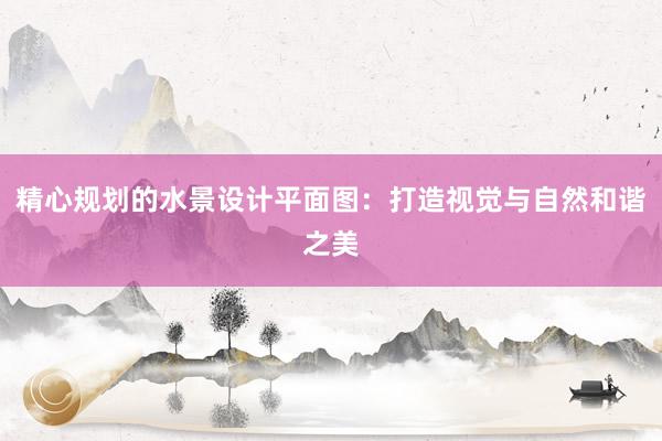 精心规划的水景设计平面图：打造视觉与自然和谐之美